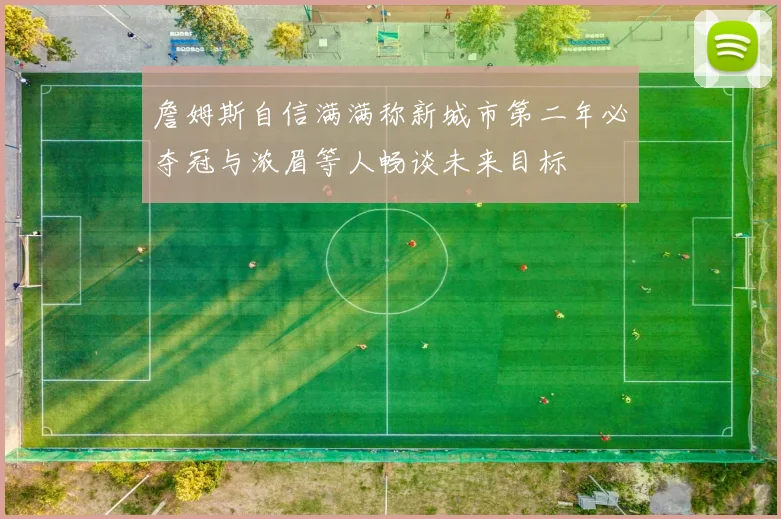 詹姆斯自信满满称新城市第二年必夺冠与浓眉等人畅谈未来目标