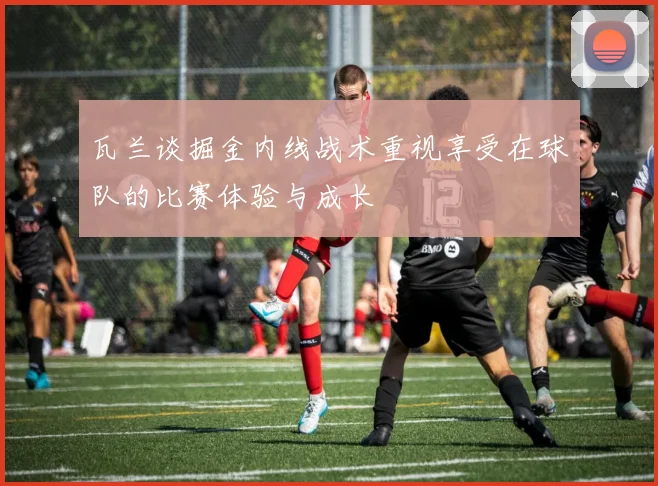 瓦兰谈掘金内线战术重视享受在球队的比赛体验与成长