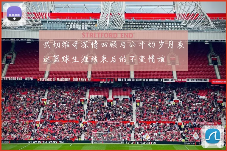 武切维奇深情回顾与公牛的岁月表达篮球生涯结束后的不变情谊