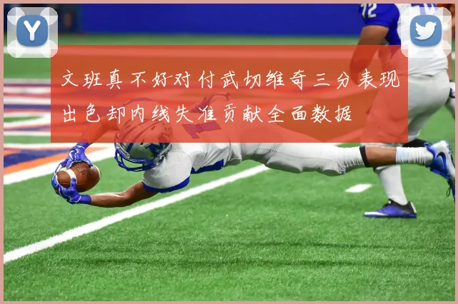 文班真不好对付武切维奇三分表现出色却内线失准贡献全面数据