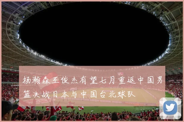 杨瀚森王俊杰有望七月重返中国男篮决战日本与中国台北球队