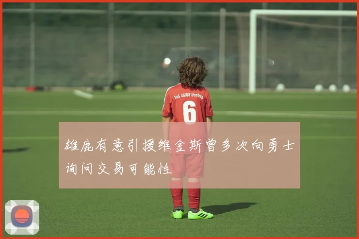 雄鹿有意引援维金斯曾多次向勇士询问交易可能性