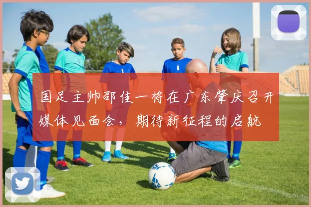 国足主帅邵佳一将在广东肇庆召开媒体见面会，期待新征程的启航