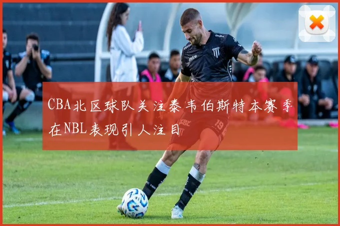 CBA北区球队关注泰韦伯斯特本赛季在NBL表现引人注目