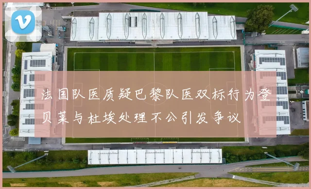 法国队医质疑巴黎队医双标行为登贝莱与杜埃处理不公引发争议