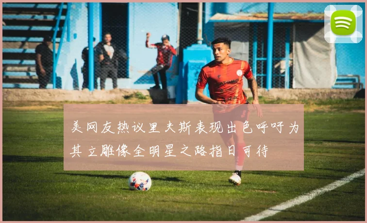 美网友热议里夫斯表现出色呼吁为其立雕像全明星之路指日可待