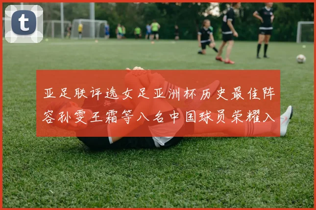 亚足联评选女足亚洲杯历史最佳阵容孙雯王霜等八名中国球员荣耀入选