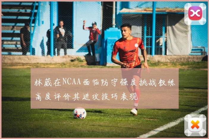 林葳在NCAA面临防守强度挑战教练高度评价其进攻技巧表现