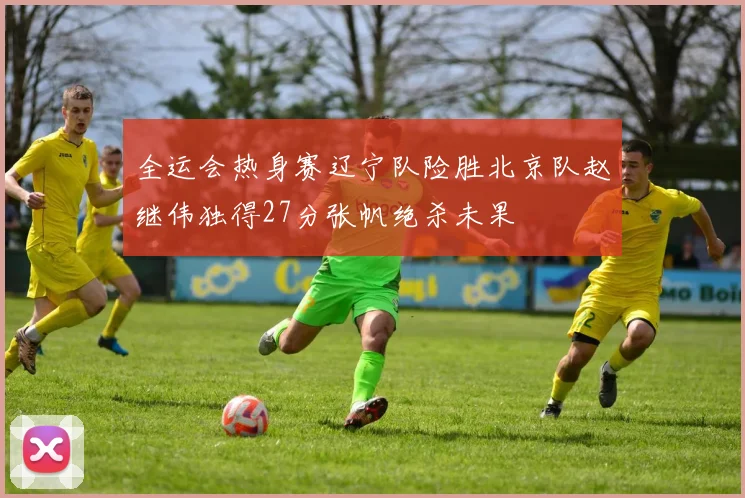 全运会热身赛辽宁队险胜北京队赵继伟独得27分张帆绝杀未果