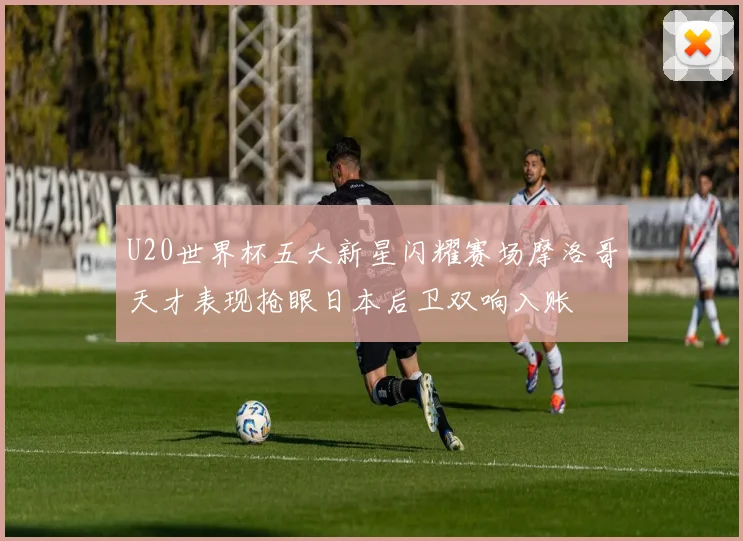 U20世界杯五大新星闪耀赛场摩洛哥天才表现抢眼日本后卫双响入账