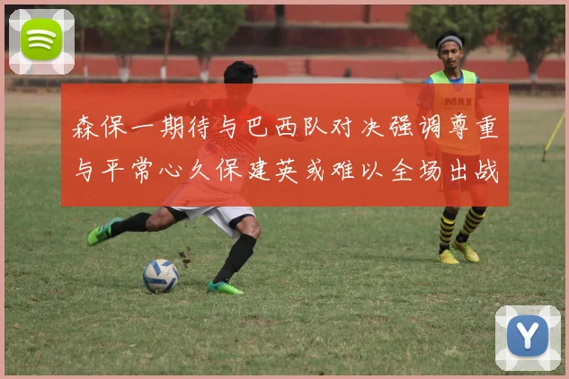 森保一期待与巴西队对决强调尊重与平常心久保建英或难以全场出战