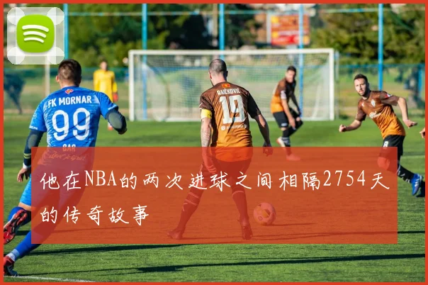 他在NBA的两次进球之间相隔2754天的传奇故事