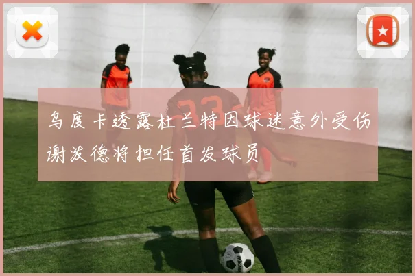 乌度卡透露杜兰特因球迷意外受伤谢泼德将担任首发球员