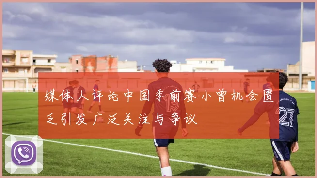 媒体人评论中国季前赛小曾机会匮乏引发广泛关注与争议